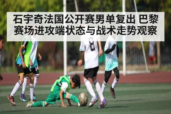 石宇奇法国公开赛男单复出 巴黎赛场进攻端状态与战术走势观察